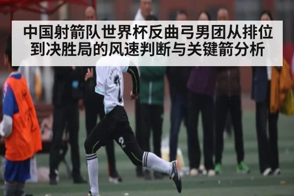 中国射箭队世界杯反曲弓男团从排位到决胜局的风速判断与关键箭分析